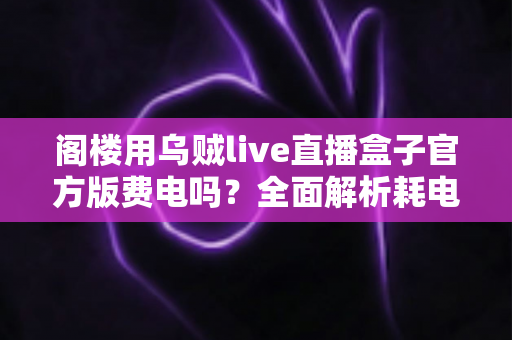 阁楼用乌贼live直播盒子官方版费电吗？全面解析耗电量、省电技巧与使用指南