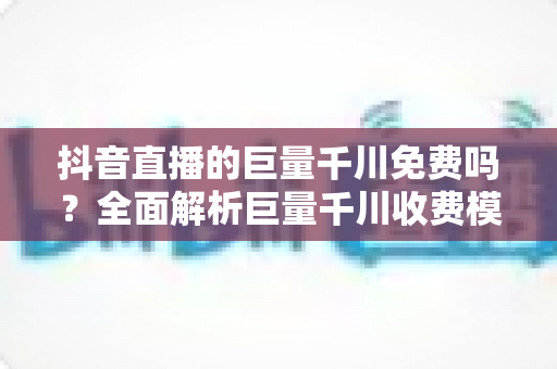 抖音直播的巨量千川免费吗？全面解析巨量千川收费模式与免费引流玩法