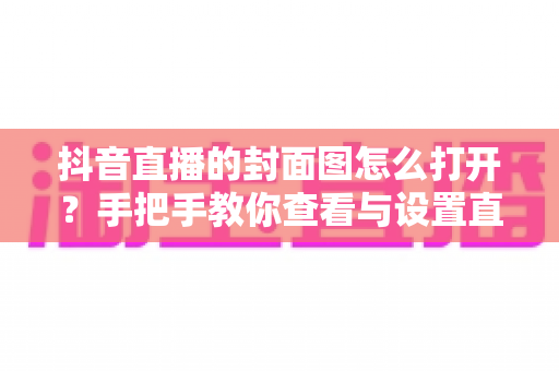 抖音直播的封面图怎么打开？手把手教你查看与设置直播封面的完整指南