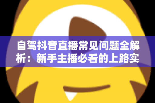 自驾抖音直播常见问题全解析：新手主播必看的上路实战指南