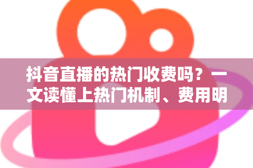 抖音直播的热门收费吗？一文读懂上热门机制、费用明细与免费涨热度技巧
