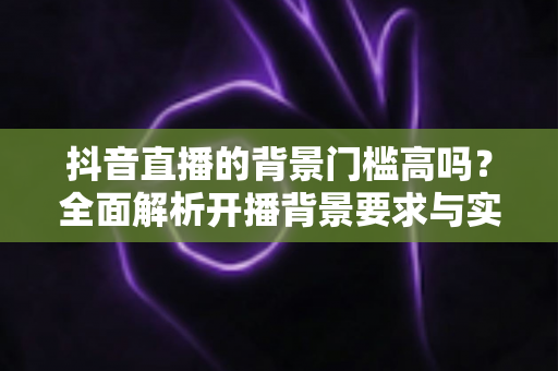 抖音直播的背景门槛高吗?全面解析开播背景要求与实用建议 抖音直播的背景门槛高吗?全面解析开播背景要求与实用建议