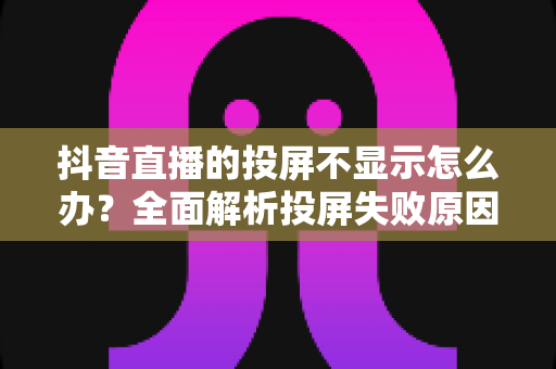 抖音直播的投屏不显示怎么办？全面解析投屏失败原因与实用解决方法大全