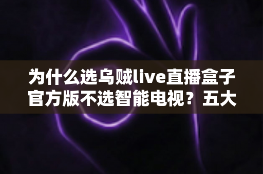 为什么选乌贼live直播盒子官方版不选智能电视？五大核心优势深度解析与选购指南