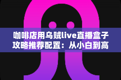 咖啡店用乌贼live直播盒子攻略推荐配置：从小白到高人气门店直播间的完整搭建指南