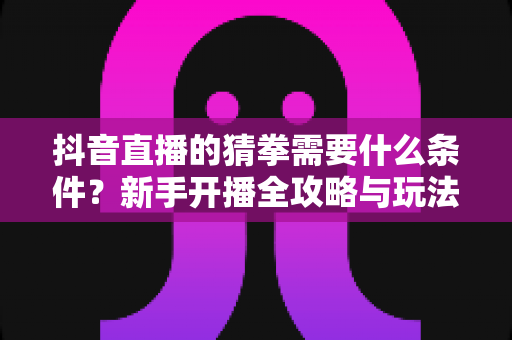 抖音直播的猜拳需要什么条件？新手开播全攻略与玩法解析