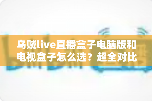 乌贼live直播盒子电脑版和电视盒子怎么选？超全对比选购指南帮你一次搞定