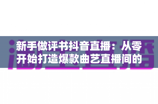 新手做评书抖音直播：从零开始打造爆款曲艺直播间的完整指南