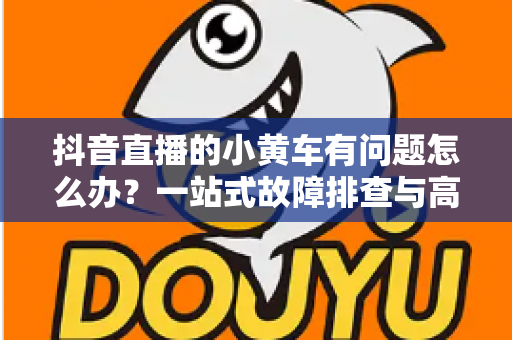 抖音直播的小黄车有问题怎么办？一站式故障排查与高效解决指南