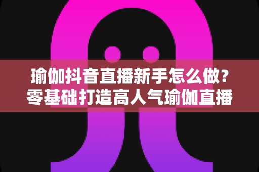 瑜伽抖音直播新手怎么做？零基础打造高人气瑜伽直播间的实战指南