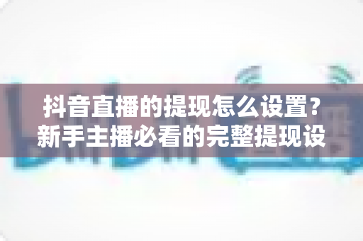 抖音直播的提现怎么设置？新手主播必看的完整提现设置与收益管理攻略
