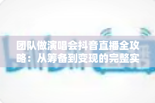 团队做演唱会抖音直播全攻略：从筹备到变现的完整实战指南