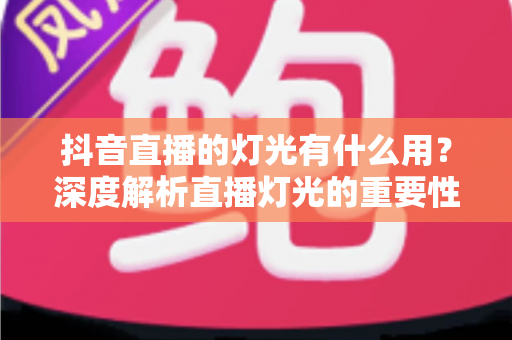 抖音直播的灯光有什么用?深度解析直播灯光的重要性与实用布置技巧 抖音直播的灯光有什么用?深度解析直播灯光的重要性与实用布置技巧