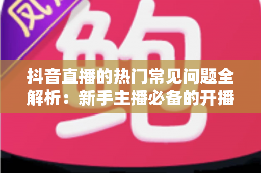 抖音直播的热门常见问题全解析：新手主播必备的开播指南与实战避坑手册