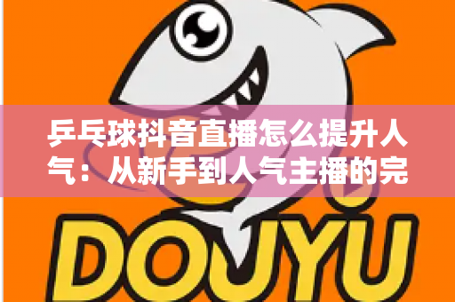 乒乓球抖音直播怎么提升人气：从新手到人气主播的完整实战攻略