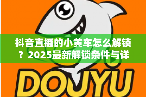 抖音直播的小黄车怎么解锁？2025最新解锁条件与详细步骤全攻略