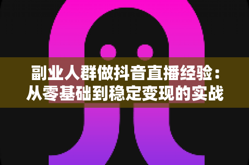 副业人群做抖音直播经验：从零基础到稳定变现的实战指南与避坑心得