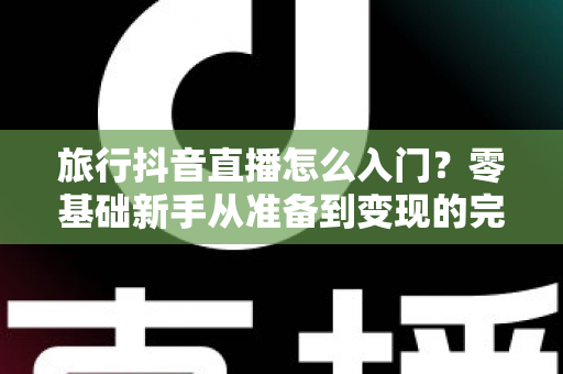 旅行抖音直播怎么入门？零基础新手从准备到变现的完整指南