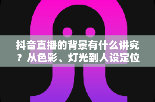 抖音直播的背景有什么讲究？从色彩、灯光到人设定位的直播间背景搭建全攻略，帮你的直播间赢在第一眼