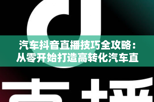 汽车抖音直播技巧全攻略:从零开始打造高转化汽车直播间的实战指南 汽车抖音直播技巧全攻略:从零开始打造高转化汽车直播间的实战指南