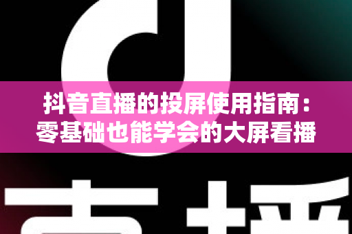 抖音直播的投屏使用指南：零基础也能学会的大屏看播全攻略，手把手教你畅享沉浸式直播体验
