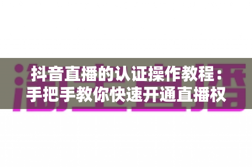 抖音直播的认证操作教程:手把手教你快速开通直播权限的完整指南 抖音直播的认证操作教程:手把手教你快速开通直播权限的完整指南