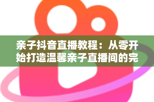 亲子抖音直播教程:从零开始打造温馨亲子直播间的完整指南 亲子抖音直播教程:从零开始打造温馨亲子直播间的完整指南