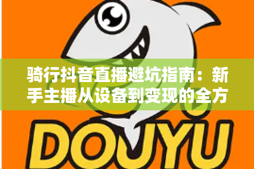 骑行抖音直播避坑指南：新手主播从设备到变现的全方位避雷手册