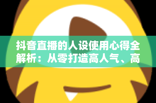 抖音直播的人设使用心得全解析:从零打造高人气、高转化直播间的实战人设运营指南 抖音直播的人设使用心得全解析:从零打造高人气、高转化直播间的实战人设运营指南