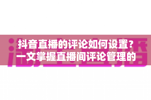 抖音直播的评论如何设置？一文掌握直播间评论管理的全部技巧与实操方法
