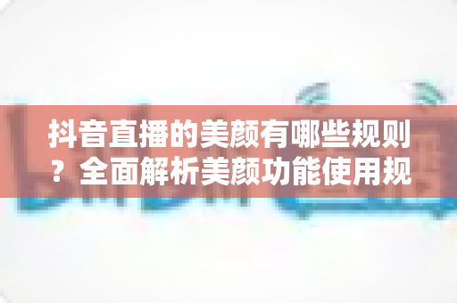 抖音直播的美颜有哪些规则？全面解析美颜功能使用规范与开播技巧