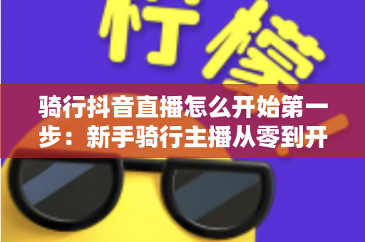 骑行抖音直播怎么开始第一步：新手骑行主播从零到开播的完整指南
