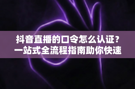 抖音直播的口令怎么认证？一站式全流程指南助你快速掌握认证技巧