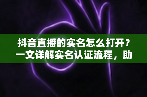 抖音直播的实名怎么打开？一文详解实名认证流程，助你快速开播不迷路