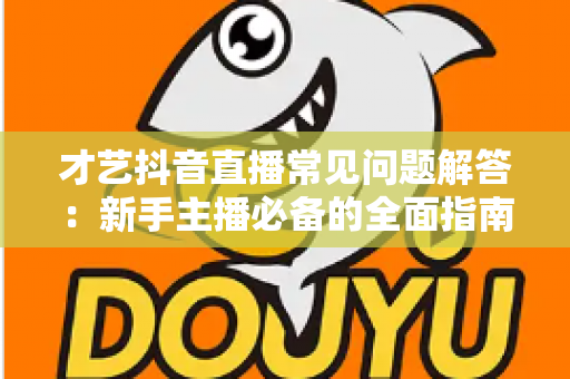 才艺抖音直播常见问题解答：新手主播必备的全面指南，助你快速掌握开播技巧与涨粉秘诀