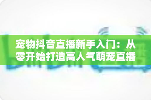 宠物抖音直播新手入门：从零开始打造高人气萌宠直播间的完整指南