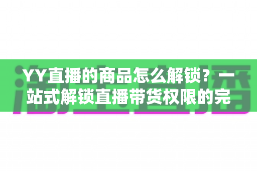 YY直播的商品怎么解锁?一站式解锁直播带货权限的完整操作指南 YY直播的商品怎么解锁?一站式解锁直播带货权限的完整操作指南