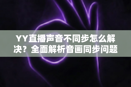 YY直播声音不同步怎么解决？全面解析音画同步问题的实用修复指南