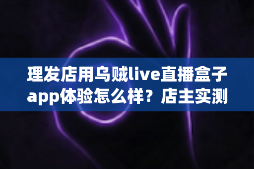 理发店用乌贼live直播盒子app体验怎么样？店主实测体验与经营价值全面解析