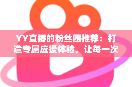 YY直播的粉丝团推荐：打造专属应援体验，让每一次陪伴都更有价值——新手入门与进阶攻略全解析