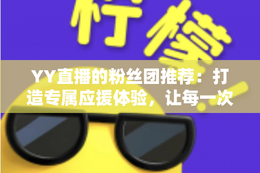 YY直播的粉丝团推荐：打造专属应援体验，让每一次陪伴都更有价值——新手入门与进阶攻略全解析