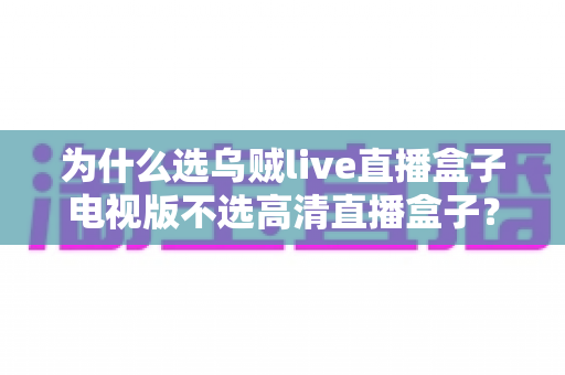 为什么选乌贼live直播盒子电视版不选高清直播盒子？深度对比帮你做出明智选择