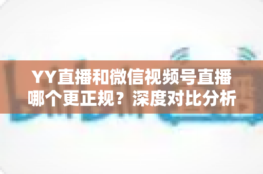YY直播和微信视频号直播哪个更正规？深度对比分析与选择指南