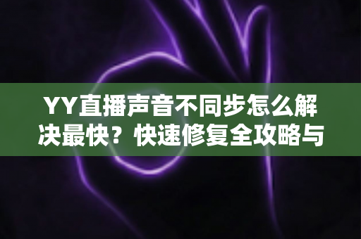 YY直播声音不同步怎么解决最快？快速修复全攻略与实用技巧大全