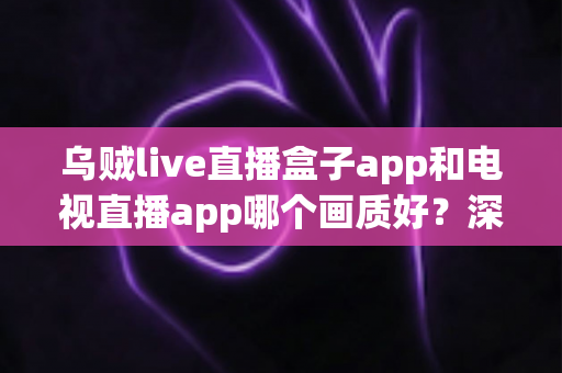 乌贼live直播盒子app和电视直播app哪个画质好？深度对比解析与选购全指南