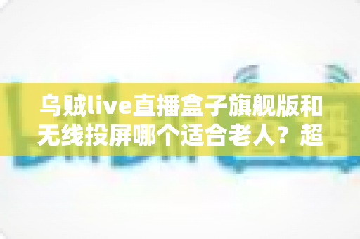 乌贼live直播盒子旗舰版和无线投屏哪个适合老人？超实用选购指南帮您轻松做决定