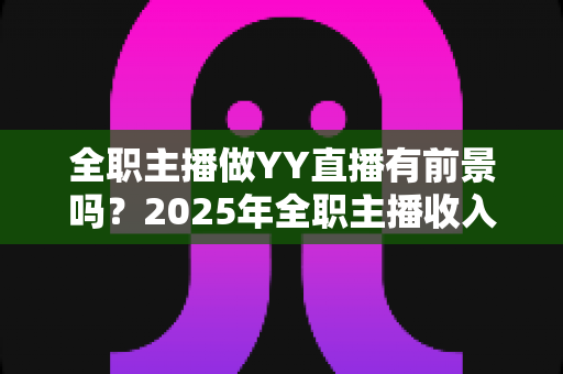 全职主播做YY直播有前景吗？2025年全职主播收入、机会与挑战全解析