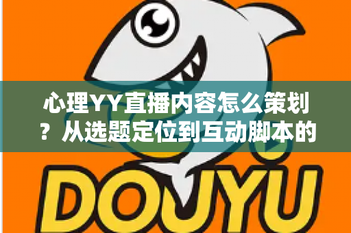 心理YY直播内容怎么策划？从选题定位到互动脚本的心理类直播全流程策划指南