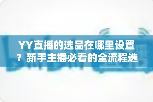 YY直播的选品在哪里设置?新手主播必看的全流程选品设置指南与实战技巧 YY直播的选品在哪里设置?新手主播必看的全流程选品设置指南与实战技巧