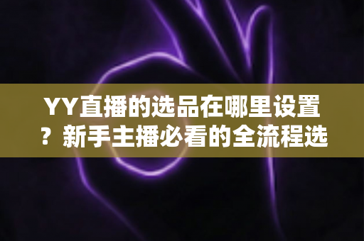 YY直播的选品在哪里设置?新手主播必看的全流程选品设置指南与实战技巧 YY直播的选品在哪里设置?新手主播必看的全流程选品设置指南与实战技巧